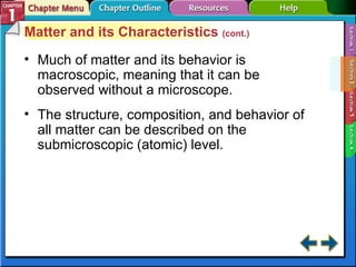 Section 1-2 Matter and its Characteristics  (cont.) Much of matter and its behavior is macroscopic, meaning that it can be observed without a microscope. The structure, composition, and behavior of all matter can be described on the submicroscopic (atomic) level. 
