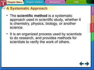 Section 1-3 A Systematic Approach The  scientific method   is a systematic approach used in scientific study, whether it is chemistry, physics, biology, or another science. It is an organized process used by scientists to do research, and provides methods for scientists to verify the work of others. 