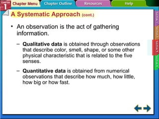Section 1-3 An observation is the act of gathering information. Qualitative data  is obtained through observations that describe color, smell, shape, or some other physical characteristic that is related to the five senses. Quantitative data  is obtained from numerical observations that describe how much, how little, how big or how fast. A Systematic Approach  (cont.) 
