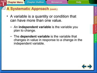 Section 1-3 A variable is a quantity or condition that can have more than one value.  An  independent variable   is the variable you plan to change. The  dependent variable   is the variable that changes in value in response to a change in the independent variable. A Systematic Approach  (cont.) 