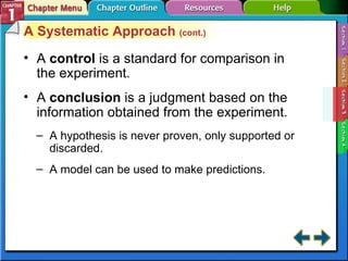 Section 1-3 A  control   is a standard for comparison in the experiment. A  conclusion   is a judgment based on the information obtained from the experiment. A hypothesis is never proven, only supported or discarded. A model can be used to make predictions. A Systematic Approach  (cont.) 