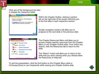 Help Click any of the background top tabs to display the respective folder. Within the Chapter Outline, clicking a section tab on the right side of the screen will bring you to the first slide in each respective section. Simple navigation buttons will allow you to progress to the next slide or the previous slide. The “Return” button will allow you to return to the slide that you were viewing when you clicked either the Resources or Help tab. The Chapter Resources Menu will allow you to access chapter specific resources from the Chapter Menu or any Chapter Outline slide. From within any feature, click the Resources tab to return to this slide. To exit the presentation, click the Exit button on the Chapter Menu slide or hit Escape [Esc] on your keyboards while viewing any Chapter Outline slide. 