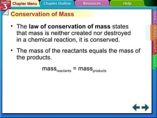Section 3-2 Conservation of Mass The  law of conservation of mass   states that mass is neither created nor destroyed in a chemical reaction, it is conserved. The mass of the reactants equals the mass of the products. mass reactants  = mass products 
