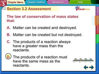A B C D Section 3-2 Section 3.2 Assessment The law of conservation of mass states that:   A. Matter can be created and destroyed.  B. Matter can be created but not destroyed. C. The products of a reaction always  have a greater mass than the  reactants. D. The products of a reaction must  have the same mass as the  reactants. 