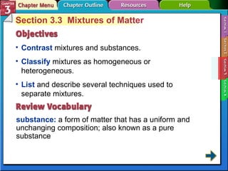 Section 3-3 Section 3.3  Mixtures of Matter Contrast  mixtures and substances. substance:  a form of matter that has a uniform and unchanging composition; also known as a pure substance Classify  mixtures as homogeneous or heterogeneous. List  and describe several techniques used to separate mixtures. 