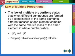 Section 3-4 Law of Multiple Proportions The  law of multiple proportions  states that when different compounds are formed by a combination of the same elements, different masses of one element combine with the same relative mass of the other element in whole number ratios. H 2 O 2  and H 2 O Copper(I) chloride and copper(II) chloride 