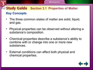 Study Guide 1 Section 3.1  Properties of Matter Key Concepts The three common states of matter are solid, liquid, and gas. Physical properties can be observed without altering a substance’s composition.  Chemical properties describe a substance’s ability to combine with or change into one or more new substances.  External conditions can affect both physical and chemical properties.   