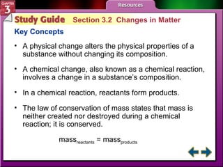 Study Guide 2 Section 3.2  Changes in Matter Key Concepts A physical change alters the physical properties of a substance without changing its composition.  A chemical change, also known as a chemical reaction, involves a change in a substance’s composition.  In a chemical reaction, reactants form products.  The law of conservation of mass states that mass is neither created nor destroyed during a chemical reaction; it is conserved.  mass reactants  = mass products   