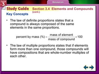 Study Guide 4 Section 3.4  Elements and Compounds  (cont.) Key Concepts The law of definite proportions states that a compound is always composed of the same elements in the same proportions.  The law of multiple proportions states that if elements form more than one compound, those compounds will have compositions that are whole-number multiples of each other. 