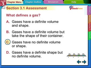 A. A 
B. B 
C. C 
D. D 
0% 0% 0% 0% 
A 
B 
C 
D 
Section 3.1 Assessment 
What defines a gas? 
A. Gases have a definite volume 
and shape. 
B. Gases have a definite volume but 
take the shape of their container. 
C. Gases have no definite volume 
or shape. 
D. Gases have a definite shape but 
no definite volume. 
 