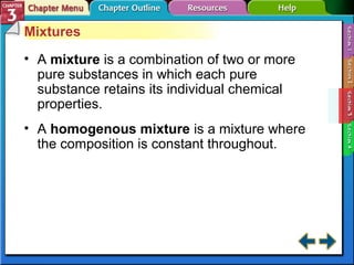 Mixtures 
• A mixture is a combination of two or more 
pure substances in which each pure 
substance retains its individual chemical 
properties. 
• A homogenous mixture is a mixture where 
the composition is constant throughout. 
 