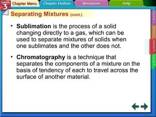 Separating Mixtures (cont.) 
• Sublimation is the process of a solid 
changing directly to a gas, which can be 
used to separate mixtures of solids when 
one sublimates and the other does not. 
• Chromatography is a technique that 
separates the components of a mixture on the 
basis of tendency of each to travel across the 
surface of another material. 
 