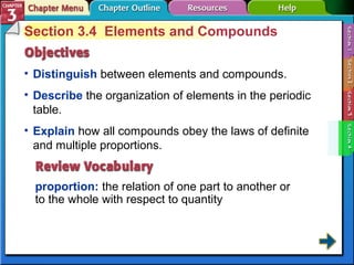 Section 3.4 Elements and Compounds 
• Distinguish between elements and compounds. 
• Describe the organization of elements in the periodic 
table. 
• Explain how all compounds obey the laws of definite 
and multiple proportions. 
proportion: the relation of one part to another or 
to the whole with respect to quantity 
 
