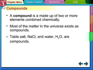 Compounds 
• A compound is a made up of two or more 
elements combined chemically. 
• Most of the matter in the universe exists as 
compounds. 
• Table salt, NaCl, and water, H2O, are 
compounds. 
 