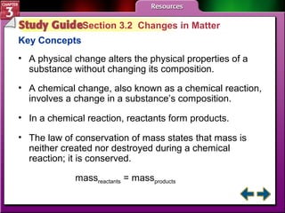 Section 3.2 Changes in Matter 
Key Concepts 
• A physical change alters the physical properties of a 
substance without changing its composition. 
• A chemical change, also known as a chemical reaction, 
involves a change in a substance’s composition. 
• In a chemical reaction, reactants form products. 
• The law of conservation of mass states that mass is 
neither created nor destroyed during a chemical 
reaction; it is conserved. 
massreactants = massproducts 
 