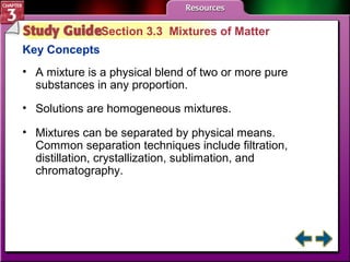 Section 3.3 Mixtures of Matter 
Key Concepts 
• A mixture is a physical blend of two or more pure 
substances in any proportion. 
• Solutions are homogeneous mixtures. 
• Mixtures can be separated by physical means. 
Common separation techniques include filtration, 
distillation, crystallization, sublimation, and 
chromatography. 
 