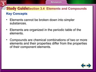 Section 3.4 Elements and Compounds 
Key Concepts 
• Elements cannot be broken down into simpler 
substances. 
• Elements are organized in the periodic table of the 
elements. 
• Compounds are chemical combinations of two or more 
elements and their properties differ from the properties 
of their component elements. 
 