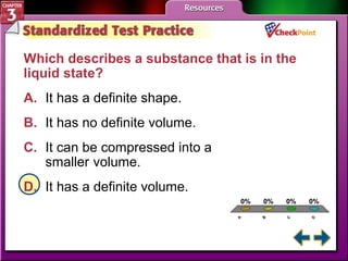 Which describes a substance that is in the 
liquid state? 
A. It has a definite shape. 
B. It has no definite volume. 
C. It can be compressed into a 
A. A 
B. B 
C. C 
D. D 
0% 0% 0% 0% 
A 
B 
C 
D 
smaller volume. 
D. It has a definite volume. 
 