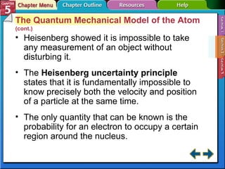 Section 5-2 The Quantum Mechanical Model of the Atom  (cont.) Heisenberg showed it is impossible to take any measurement of an object without disturbing it. The  Heisenberg uncertainty principle   states that it is fundamentally impossible to know precisely both the velocity and position of a particle at the same time. The only quantity that can be known is the probability for an electron to occupy a certain region around the nucleus. 