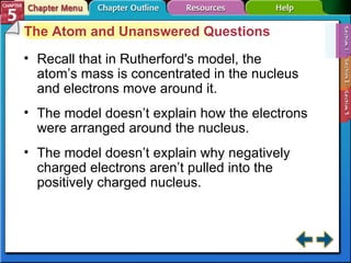Section 5-1 The Atom and Unanswered Questions Recall that in Rutherford's model, the atom’s mass is concentrated in the nucleus and electrons move around it. The model doesn’t explain how the electrons were arranged around the nucleus. The model doesn’t explain why negatively charged electrons aren’t pulled into the positively charged nucleus. 