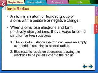 Section 6-3 Ionic Radius An  ion   is an atom or bonded group of atoms with a positive or negative charge. When atoms lose electrons and form positively charged ions, they always become smaller for two reasons: The loss of a valence electron can leave an empty outer orbital resulting in a small radius. Electrostatic repulsion decreases allowing the electrons to be pulled closer to the radius.  
