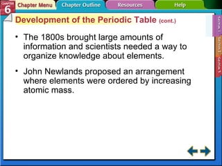 Section 6-1 Development of the Periodic Table  (cont.) The 1800s brought large amounts of information and scientists needed a way to organize knowledge about elements. John Newlands proposed an arrangement where elements were ordered by increasing atomic mass. 
