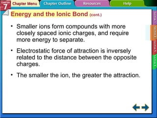 Section 7-2 Energy and the Ionic Bond  (cont.) Smaller ions form compounds with more closely spaced ionic charges, and require more energy to separate. Electrostatic force of attraction is inversely related to the distance between the opposite charges. The smaller the ion, the greater the attraction. 
