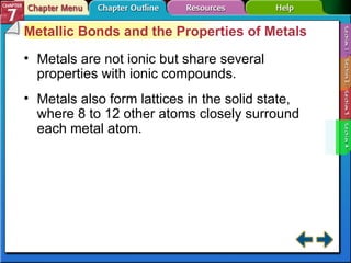 Section 7-4 Metallic Bonds and the Properties of Metals Metals are not ionic but share several properties with ionic compounds. Metals also form lattices in the solid state, where 8 to 12 other atoms closely surround each metal atom. 