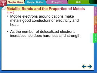 Section 7-4 Metallic Bonds and the Properties of Metals  (cont.) Mobile electrons around cations make metals good conductors of electricity and heat. As the number of delocalized electrons increases, so does hardness and strength. 