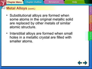 Section 7-4 Metal Alloys  (cont.) Substitutional alloys are formed when some atoms in the original metallic solid are replaced by other metals of similar atomic structure. Interstitial alloys are formed when small holes in a metallic crystal are filled with smaller atoms. 