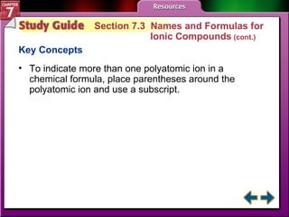 Study Guide 3 Section 7.3  Names and Formulas for  Ionic Compounds  (cont.) Key Concepts To indicate more than one polyatomic ion in a chemical formula, place parentheses around the polyatomic ion and use a subscript.  