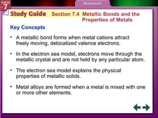Study Guide 4 Section 7.4  Metallic Bonds and the  Properties of Metals Key Concepts A metallic bond forms when metal cations attract freely moving, delocalized valence electrons. In the electron sea model, electrons move through the metallic crystal and are not held by any particular atom.  The electron sea model explains the physical properties of metallic solids.  Metal alloys are formed when a metal is mixed with one or more other elements. 