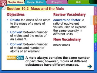 Section 10-2 Section 10.2  Mass and the Mole Relate  the mass of an atom to the mass of a mole of atoms. conversion factor:  a ratio of equivalent values used to express the same quantity in different units molar mass Convert  between number of moles and the mass of an element. Convert  between number of moles and number of atoms of an element. A mole always contains the same number of particles; however, moles of different substances have different masses.   