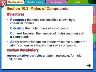 Section 10-3 Section 10.3  Moles of Compounds Recognize  the mole relationships shown by a chemical formula.  representative particle:  an atom, molecule, formula unit, or ion Calculate  the molar mass of a compound.  Convert  between the number of moles and mass of a compound. Apply  conversion factors to determine the number of atoms or ions in a known mass of a compound. 