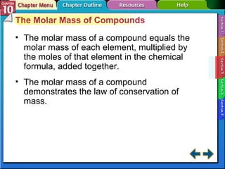 Section 10-3 The Molar Mass of Compounds The molar mass of a compound equals the molar mass of each element, multiplied by the moles of that element in the chemical formula, added together. The molar mass of a compound demonstrates the law of conservation of mass. 