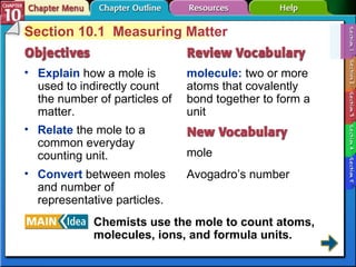 Section 10-1 Section 10.1  Measuring Matter Explain  how a mole is used to indirectly count the number of particles of matter. molecule:  two or more atoms that covalently bond together to form a unit mole Avogadro’s number Relate  the mole to a common everyday counting unit. Convert  between moles and number of representative particles. Chemists use the mole to count atoms, molecules, ions, and formula units. 