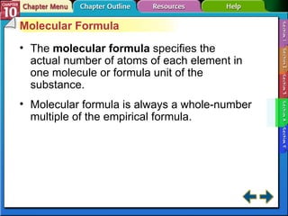 Section 10-4 Molecular Formula The  molecular formula  specifies the actual number of atoms of each element in one molecule or formula unit of the substance. Molecular formula is always a whole-number multiple of the empirical formula. 