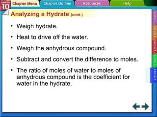 Section 10-5 Analyzing a Hydrate  (cont.) Weigh hydrate. Heat to drive off the water. Weigh the anhydrous compound. Subtract and convert the difference to moles. The ratio of moles of water to moles of anhydrous compound is the coefficient for water in the hydrate. 