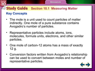 Study Guide 1 Section 10.1  Measuring Matter Key Concepts The mole is a unit used to count particles of matter indirectly. One mole of a pure substance contains Avogadro’s number of particles. Representative particles include atoms, ions, molecules, formula units, electrons, and other similar particles. One mole of carbon-12 atoms has a mass of exactly  12 g. Conversion factors written from Avogadro’s relationship can be used to convert between moles and number of representative particles. 