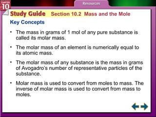 Study Guide 2 Section 10.2  Mass and the Mole Key Concepts The mass in grams of 1 mol of any pure substance is called its molar mass. The molar mass of an element is numerically equal to its atomic mass. The molar mass of any substance is the mass in grams of Avogadro’s number of representative particles of the substance. Molar mass is used to convert from moles to mass. The inverse of molar mass is used to convert from mass to moles. 