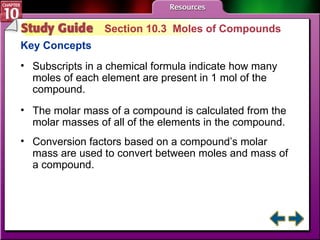 Study Guide 3 Section 10.3  Moles of Compounds Key Concepts Subscripts in a chemical formula indicate how many moles of each element are present in 1 mol of the compound. The molar mass of a compound is calculated from the molar masses of all of the elements in the compound.  Conversion factors based on a compound’s molar mass are used to convert between moles and mass of a compound. 