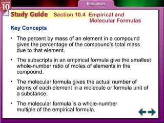 Study Guide 4 Section 10.4  Empirical and  Molecular Formulas Key Concepts The percent by mass of an element in a compound gives the percentage of the compound’s total mass due to that element. The subscripts in an empirical formula give the smallest whole-number ratio of moles of elements in the compound. The molecular formula gives the actual number of atoms of each element in a molecule or formula unit of a substance.  The molecular formula is a whole-number  multiple of the empirical formula. 