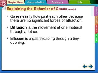 Section 12-1 Explaining the Behavior of Gases  (cont.) Gases easily flow past each other because there are no significant forces of attraction. Diffusion   is the movement of one material through another. Effusion is a gas escaping through a tiny opening. 
