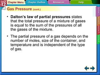 Section 12-1 Gas Pressure  (cont.) Dalton’s law of partial pressures  states that the total pressure of a mixture of gases is equal to the sum of the pressures of all the gases of the mixture. The partial pressure of a gas depends on the number of moles, size of the container, and temperature and is independent of the type of gas. 