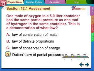 A B C D Section 12-1 Section 12.1 Assessment One mole of oxygen in a 5.0 liter container has the same partial pressure as one mol of hydrogen in the same container. This is a demonstration of what law?   A. law of conservation of mass   B. law of definite proportions   C. law of conservation of energy   D. Dalton’s law of partial pressures   