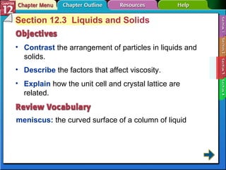 Section 12-3 Section 12.3  Liquids and Solids Contrast   the arrangement of particles in liquids and solids. meniscus:   the curved surface of a column of liquid Describe   the factors that affect viscosity. Explain   how the unit cell and crystal lattice are related. 