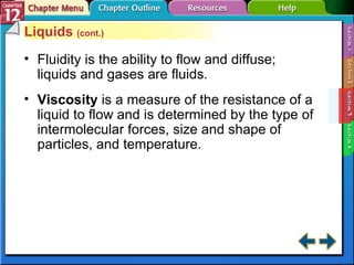 Section 12-3 Liquids  (cont.) Fluidity is the ability to flow and diffuse; liquids and gases are fluids. Viscosity  is a measure of the resistance of a liquid to flow and is determined by the type of intermolecular forces, size and shape of particles, and temperature. 