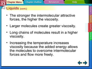Section 12-3 Liquids  (cont.) The stronger the intermolecular attractive forces, the higher the viscosity. Larger molecules create greater viscosity. Long chains of molecules result in a higher viscosity. Increasing the temperature increases viscosity because the added energy allows the molecules to overcome intermolecular forces and flow more freely. 