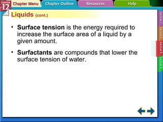 Section 12-3 Liquids  (cont.) Surface tension  is the energy required to increase the surface area of a liquid by a given amount. Surfactants   are compounds that lower the surface tension of water. 