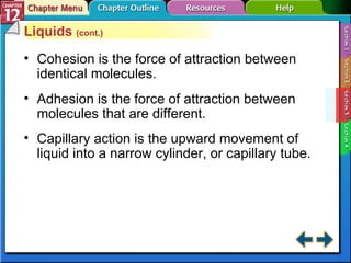 Section 12-3 Liquids  (cont.) Cohesion is the force of attraction between identical molecules. Adhesion is the force of attraction between molecules that are different. Capillary action is the upward movement of liquid into a narrow cylinder, or capillary tube. 